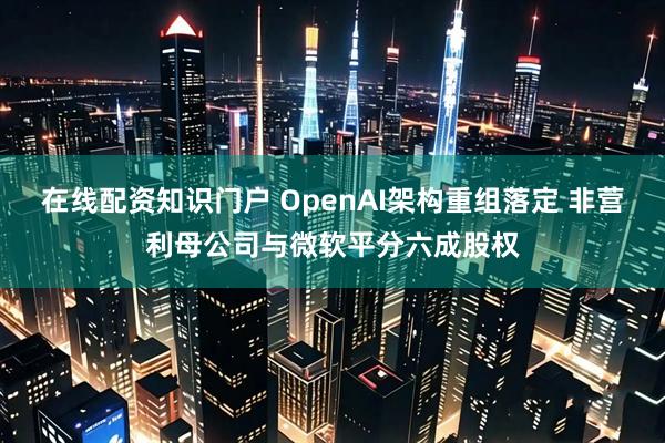 在线配资知识门户 OpenAI架构重组落定 非营利母公司与微软平分六成股权