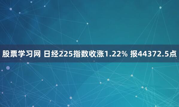 股票学习网 日经225指数收涨1.22% 报44372.5点