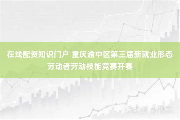 在线配资知识门户 重庆渝中区第三届新就业形态劳动者劳动技能竞赛开赛