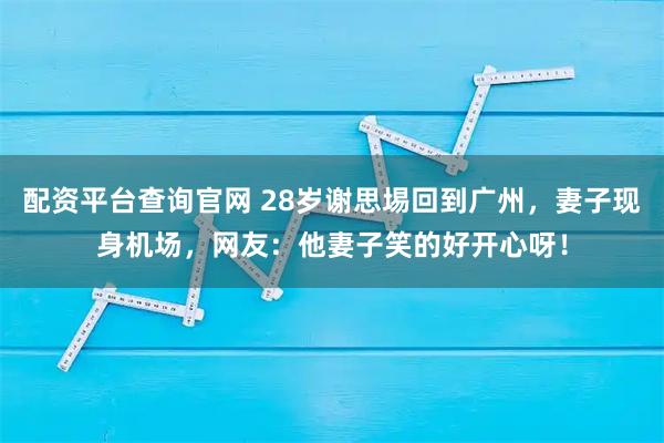 配资平台查询官网 28岁谢思埸回到广州，妻子现身机场，网友：他妻子笑的好开心呀！