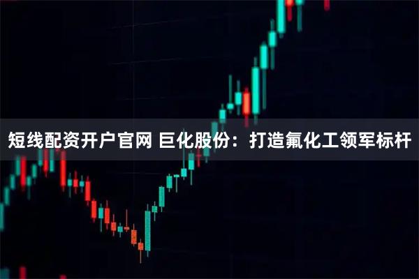 短线配资开户官网 巨化股份：打造氟化工领军标杆
