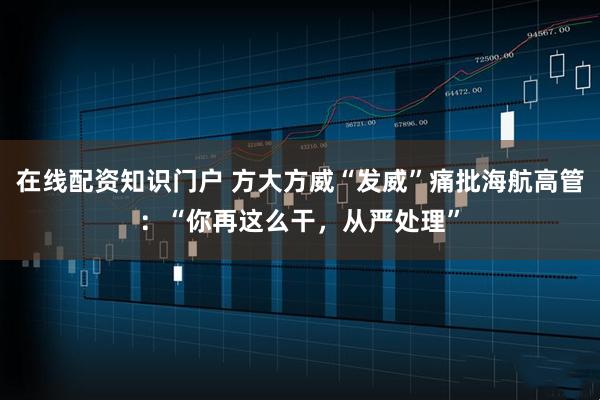 在线配资知识门户 方大方威“发威”痛批海航高管：“你再这么干，从严处理”