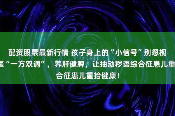 配资股票最新行情 孩子身上的“小信号”别忽视！老中医“一方双调”，养肝健脾，让抽动秽语综合征患儿重拾健康！