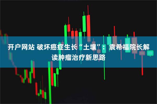 开户网站 破坏癌症生长“土壤”：袁希福院长解读肿瘤治疗新思路