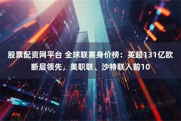 股票配资网平台 全球联赛身价榜：英超131亿欧断层领先，美职联、沙特联入前10