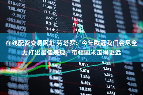 在线配资交易网址 劳塔罗：今年欧冠我们会尽全力打出最佳表现，带领国米走得更远