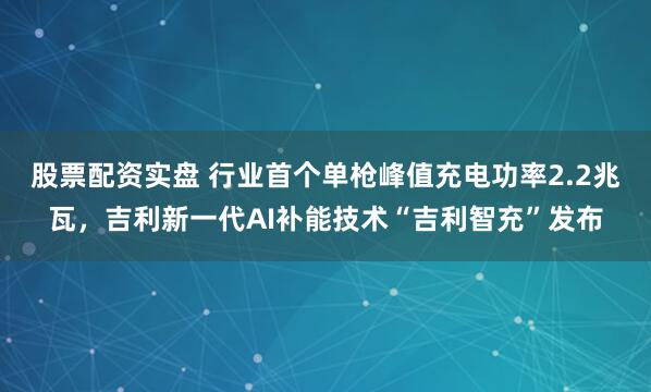 股票配资实盘 行业首个单枪峰值充电功率2.2兆瓦，吉利新一代AI补能技术“吉利智充”发布