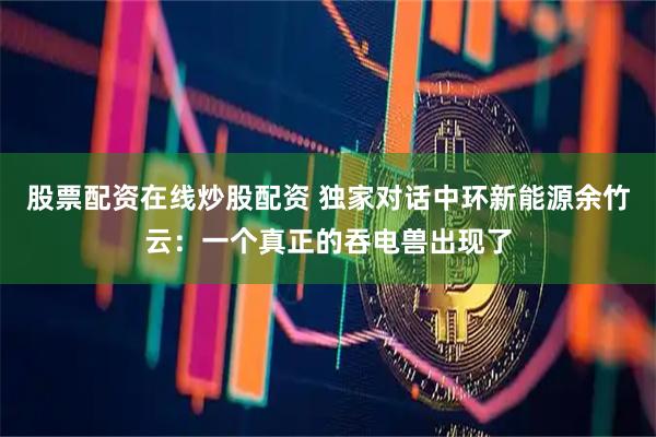 股票配资在线炒股配资 独家对话中环新能源余竹云：一个真正的吞电兽出现了