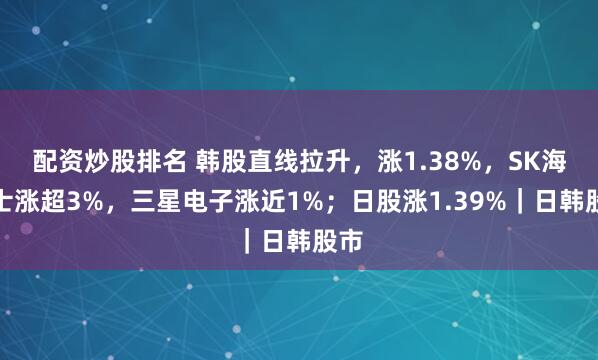 配资炒股排名 韩股直线拉升，涨1.38%，SK海力士涨超3%，三星电子涨近1%；日股涨1.39%｜日韩股市