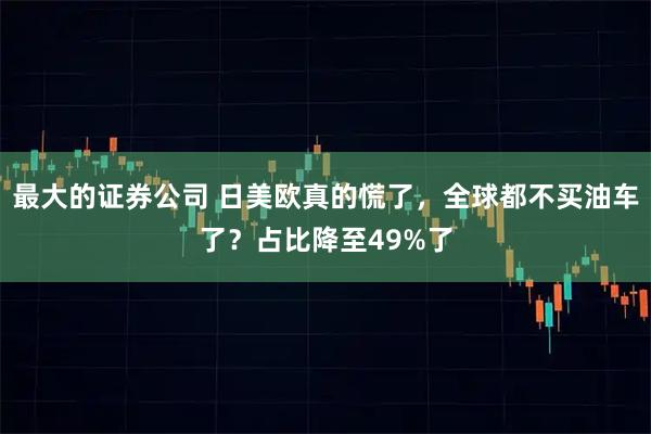 最大的证券公司 日美欧真的慌了，全球都不买油车了？占比降至49%了