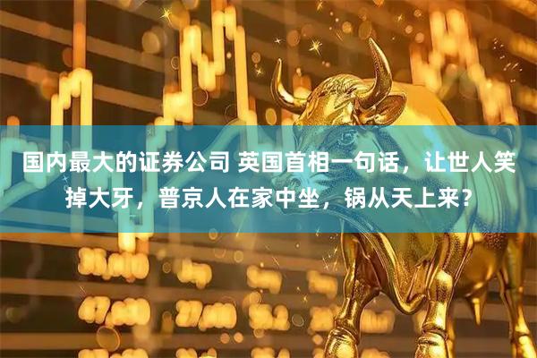 国内最大的证券公司 英国首相一句话，让世人笑掉大牙，普京人在家中坐，锅从天上来？