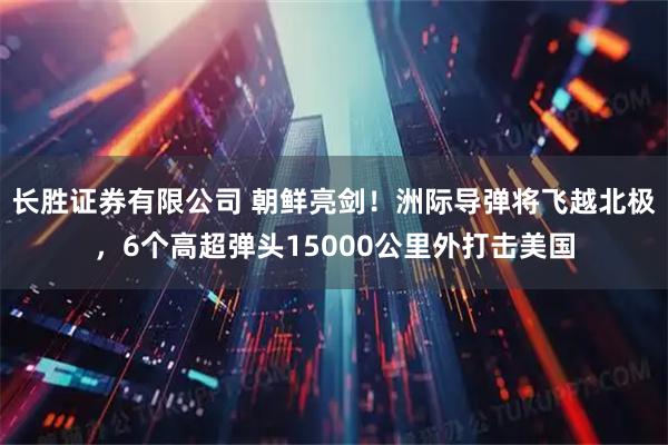 长胜证券有限公司 朝鲜亮剑！洲际导弹将飞越北极，6个高超弹头15000公里外打击美国